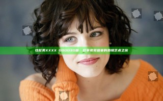 性欧美XXXXⅩOOOO3D画：尽享视觉盛宴的激情艺术之旅