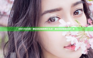 DNF2019五一重点活动福利有什么 五一重点活动福利介绍一览