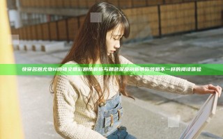 快穿名器尤物H肉辣文精彩剧情解析与角色深度剖析带你领略不一样的阅读体验
