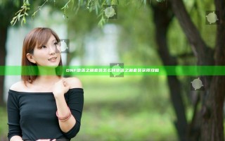 DNF堕落之渊套装怎么样 堕落之渊套装获得攻略